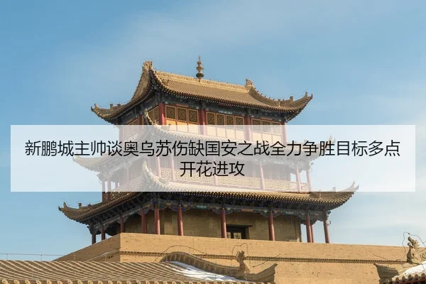 新鹏城主帅谈奥乌苏伤缺国安之战全力争胜目标多点开花进攻