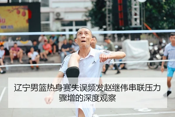 辽宁男篮热身赛失误频发赵继伟串联压力骤增的深度观察